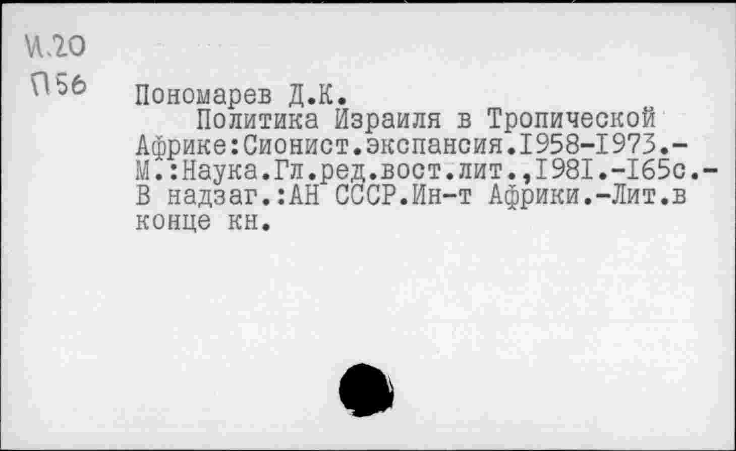 ﻿и <20
Пономарев Д.К.
Политика Израиля в Тропической Африке:Сионист.экспансия.1958-1973.-М.:Наука.Гл.ред.вост.лит.,1981.-165с. В надзаг.:АН СССР.Ин-т Африки.-Лит.в конце кн.